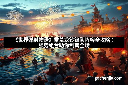 《世界弹射物语》雷荒龙铃铛队阵容全攻略：强势组合助你制霸全场