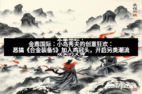 金鼎国际：小岛秀夫的创意狂欢：恶搞《合金装备5》加入鸡冠头，开启另类潮流
