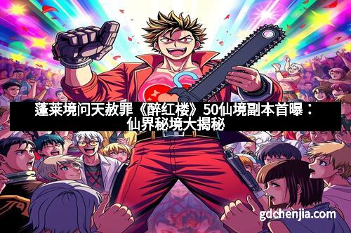 蓬莱境问天赦罪《醉红楼》50仙境副本首曝：仙界秘境大揭秘